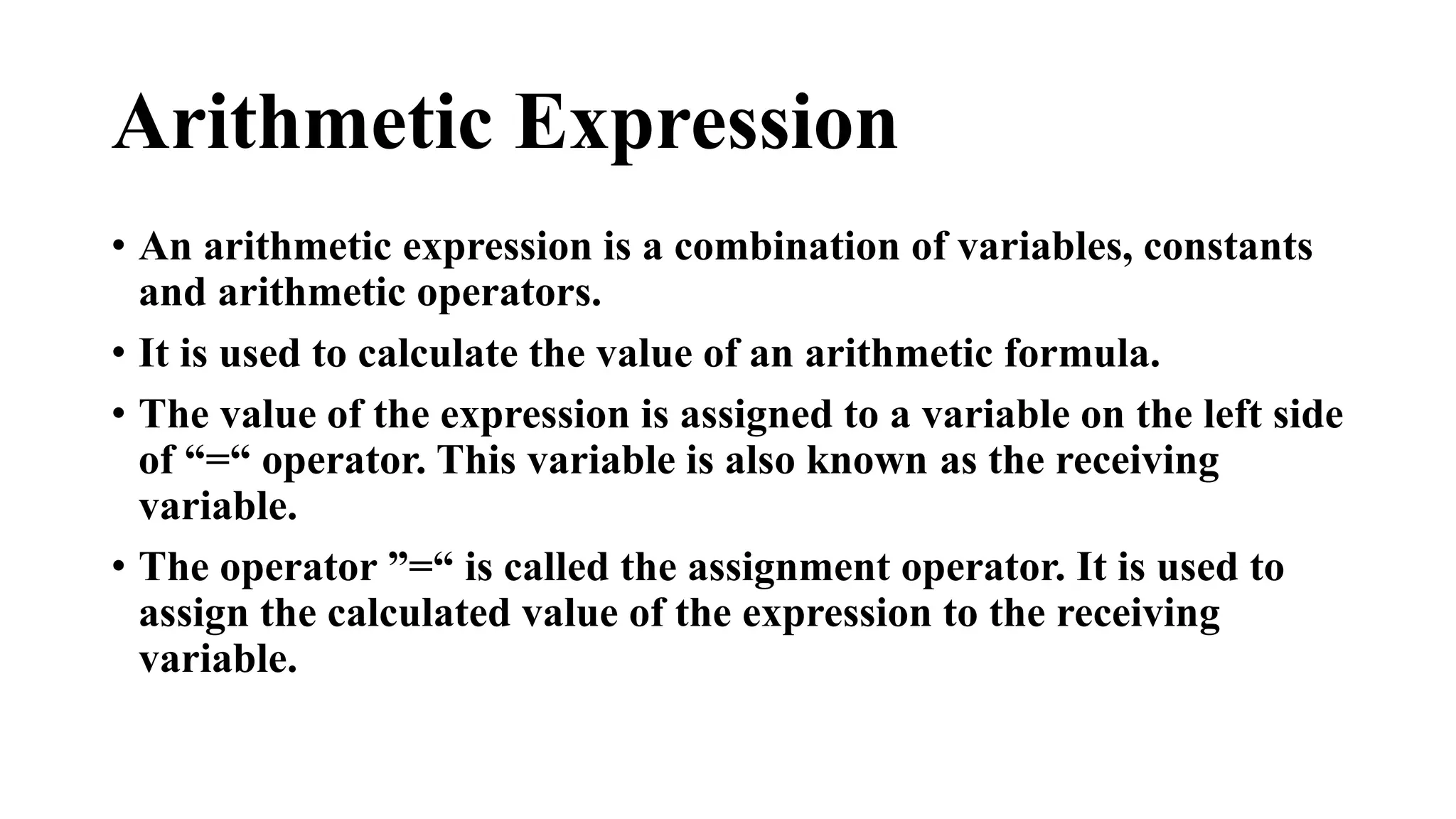 Arithmetic Expression 
• An arithmetic expression is a combination of variables, constants 
and arithmetic operators. 
• It is used to calculate the value of an arithmetic formula. 
• The value of the expression is assigned to a variable on the left side 
of “=“ operator. This variable is also known as the receiving 
variable. 
• The operator ”=“ is called the assignment operator. It is used to 
assign the calculated value of the expression to the receiving 
variable. 
 