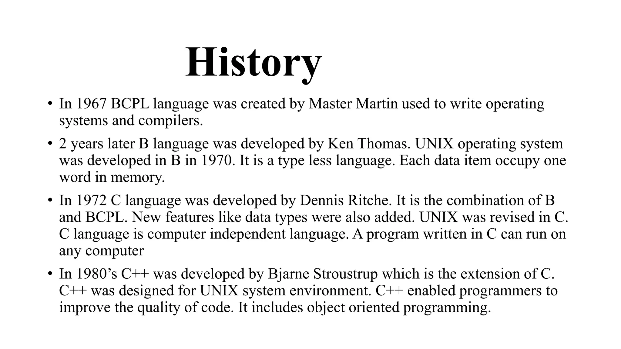History 
• In 1967 BCPL language was created by Master Martin used to write operating 
systems and compilers. 
• 2 years later B language was developed by Ken Thomas. UNIX operating system 
was developed in B in 1970. It is a type less language. Each data item occupy one 
word in memory. 
• In 1972 C language was developed by Dennis Ritche. It is the combination of B 
and BCPL. New features like data types were also added. UNIX was revised in C. 
C language is computer independent language. A program written in C can run on 
any computer 
• In 1980’s C++ was developed by Bjarne Stroustrup which is the extension of C. 
C++ was designed for UNIX system environment. C++ enabled programmers to 
improve the quality of code. It includes object oriented programming. 
 