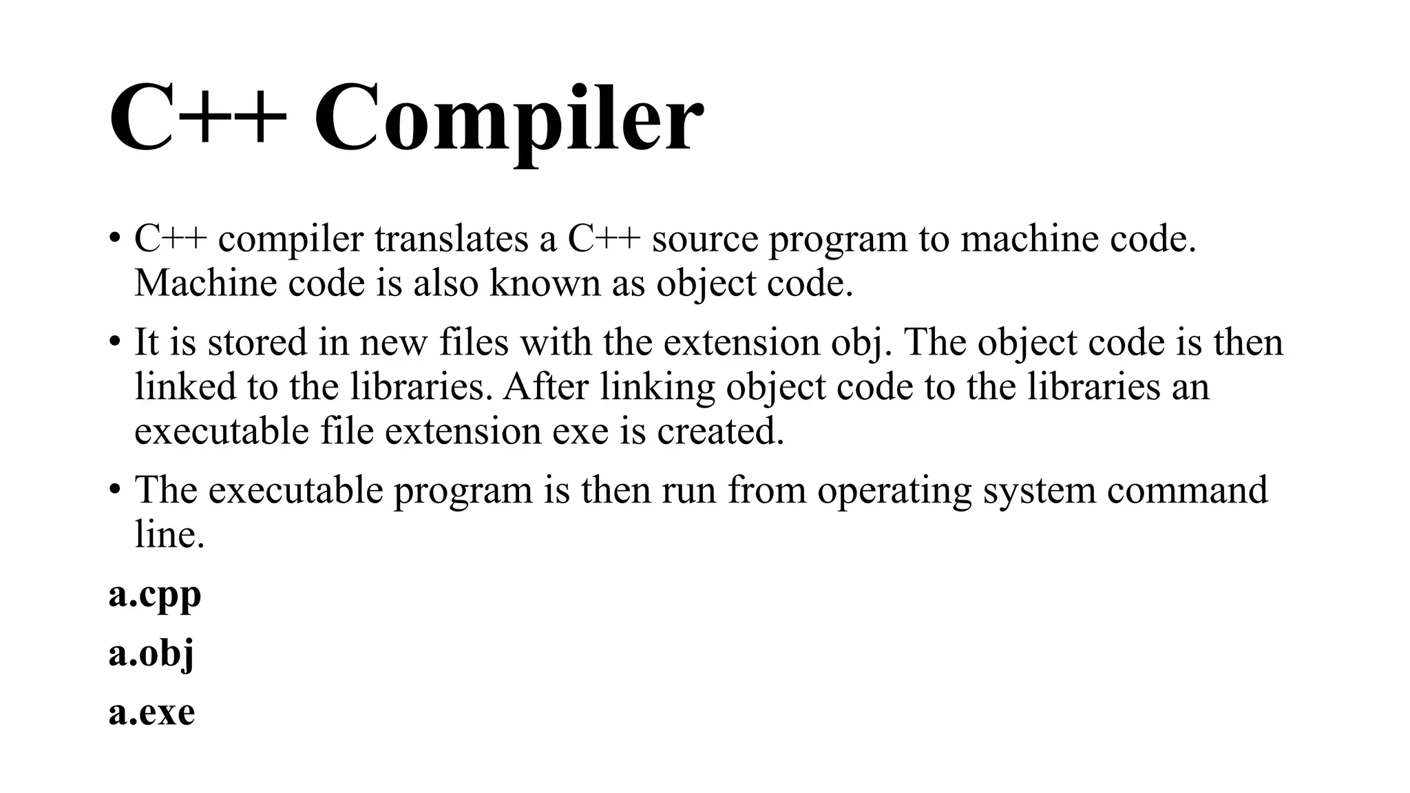 C++ Compiler 
• C++ compiler translates a C++ source program to machine code. 
Machine code is also known as object code. 
• It is stored in new files with the extension obj. The object code is then 
linked to the libraries. After linking object code to the libraries an 
executable file extension exe is created. 
• The executable program is then run from operating system command 
line. 
a.cpp 
a.obj 
a.exe 
 