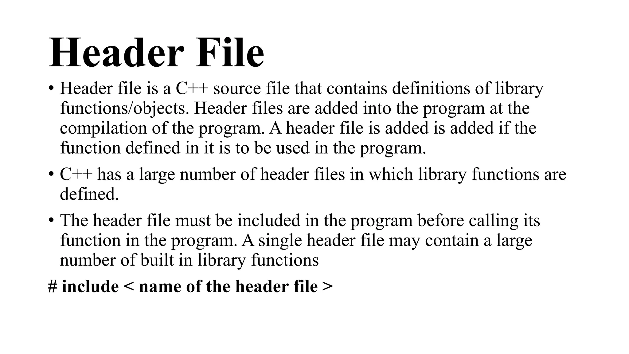 Header File 
• Header file is a C++ source file that contains definitions of library 
functions/objects. Header files are added into the program at the 
compilation of the program. A header file is added is added if the 
function defined in it is to be used in the program. 
• C++ has a large number of header files in which library functions are 
defined. 
• The header file must be included in the program before calling its 
function in the program. A single header file may contain a large 
number of built in library functions 
# include < name of the header file > 
 