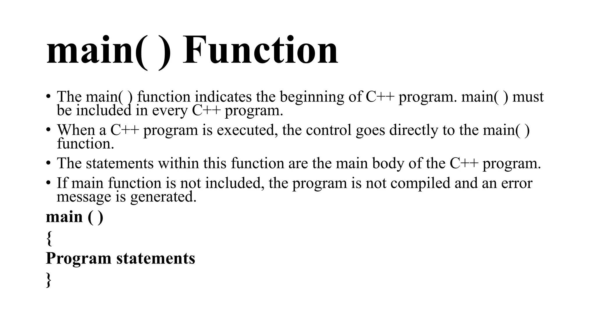 main( ) Function 
• The main( ) function indicates the beginning of C++ program. main( ) must 
be included in every C++ program. 
• When a C++ program is executed, the control goes directly to the main( ) 
function. 
• The statements within this function are the main body of the C++ program. 
• If main function is not included, the program is not compiled and an error 
message is generated. 
main ( ) 
{ 
Program statements 
} 
 
