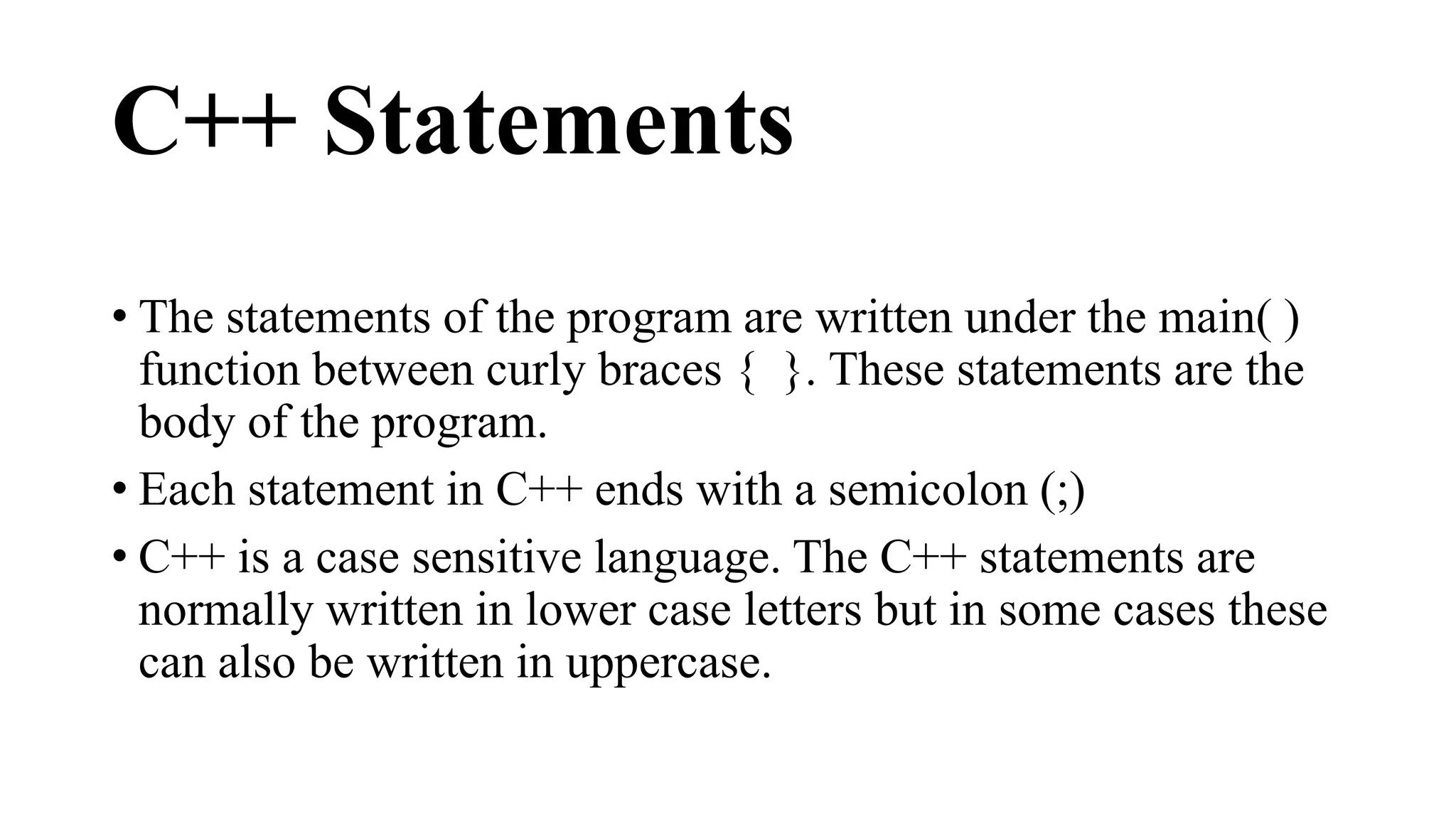 C++ Statements 
• The statements of the program are written under the main( ) 
function between curly braces { }. These statements are the 
body of the program. 
• Each statement in C++ ends with a semicolon (;) 
• C++ is a case sensitive language. The C++ statements are 
normally written in lower case letters but in some cases these 
can also be written in uppercase. 
 