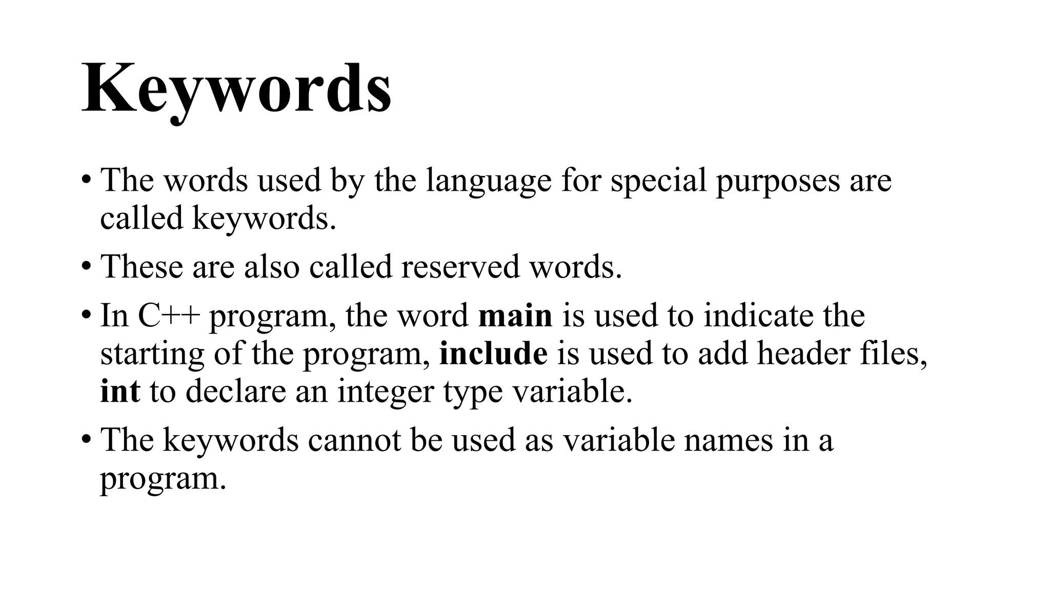 Keywords 
• The words used by the language for special purposes are 
called keywords. 
• These are also called reserved words. 
• In C++ program, the word main is used to indicate the 
starting of the program, include is used to add header files, 
int to declare an integer type variable. 
• The keywords cannot be used as variable names in a 
program. 
 