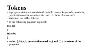 Tokens 
• A program statement consists of variable names, keywords, constants, 
punctuation marks, operators etc. In C++, these elements of a 
statement are called tokens. 
• In the following program segment: 
main() 
{ 
Int a,b; 
} 
• main,{,},int,a,b, punctuation marks (,) and (;) are tokens of the 
program 
 