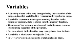 Variables 
• A quantity whose value may change during the execution of the 
program is called variable. It is represented by symbol or name. 
• A variable represents a storage or memory location in the 
computer memory. Data is stored into the memory location. 
• The name of the memory location and variable name remains 
fixed during execution of the program. 
• But data stored in the location may change from time to time. 
• A variable is also known as object in C++. 
• In C++ a variable name consists of alphabets and digits. 
 