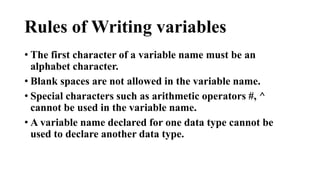 Rules of Writing variables 
• The first character of a variable name must be an 
alphabet character. 
• Blank spaces are not allowed in the variable name. 
• Special characters such as arithmetic operators #, ^ 
cannot be used in the variable name. 
• A variable name declared for one data type cannot be 
used to declare another data type. 
 