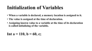 Initialization of Variables 
• When a variable is declared, a memory location is assigned to it. 
• The value is assigned at the time of declaration. 
• Assigning known value to a variable at the time of its declaration 
is called initializing of the variable. 
Int a = 110, b = 60, c; 
 