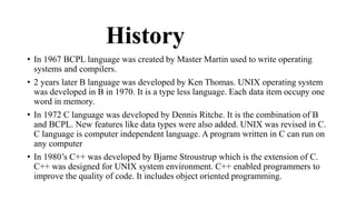 History 
• In 1967 BCPL language was created by Master Martin used to write operating 
systems and compilers. 
• 2 years later B language was developed by Ken Thomas. UNIX operating system 
was developed in B in 1970. It is a type less language. Each data item occupy one 
word in memory. 
• In 1972 C language was developed by Dennis Ritche. It is the combination of B 
and BCPL. New features like data types were also added. UNIX was revised in C. 
C language is computer independent language. A program written in C can run on 
any computer 
• In 1980’s C++ was developed by Bjarne Stroustrup which is the extension of C. 
C++ was designed for UNIX system environment. C++ enabled programmers to 
improve the quality of code. It includes object oriented programming. 
 