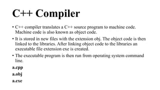 C++ Compiler 
• C++ compiler translates a C++ source program to machine code. 
Machine code is also known as object code. 
• It is stored in new files with the extension obj. The object code is then 
linked to the libraries. After linking object code to the libraries an 
executable file extension exe is created. 
• The executable program is then run from operating system command 
line. 
a.cpp 
a.obj 
a.exe 
 