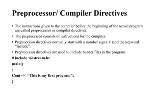 Preprocessor/ Compiler Directives 
• The instructions given to the compiler before the beginning of the actual program 
are called preprocessor or compiler directives. 
• The preprocessor consists of instructions for the compiler. 
• Preprocessor directives normally start with a number sign ( # )and the keyword 
“include”. 
• Preprocessor directives are used to include header files in the program. 
# include <iostream.h> 
main() 
{ 
Cout << “ This is my first program”; 
} 
 