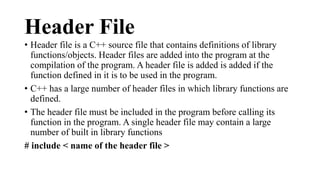 Header File 
• Header file is a C++ source file that contains definitions of library 
functions/objects. Header files are added into the program at the 
compilation of the program. A header file is added is added if the 
function defined in it is to be used in the program. 
• C++ has a large number of header files in which library functions are 
defined. 
• The header file must be included in the program before calling its 
function in the program. A single header file may contain a large 
number of built in library functions 
# include < name of the header file > 
 
