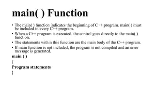 main( ) Function 
• The main( ) function indicates the beginning of C++ program. main( ) must 
be included in every C++ program. 
• When a C++ program is executed, the control goes directly to the main( ) 
function. 
• The statements within this function are the main body of the C++ program. 
• If main function is not included, the program is not compiled and an error 
message is generated. 
main ( ) 
{ 
Program statements 
} 
 