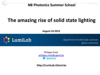 NB Photonics Summer School
The amazing rise of solid state lighting
August 24 2015
http://LumiLab.UGent.be
Philippe Smet
philippe.smet@ugent.be
@pfsmet
 