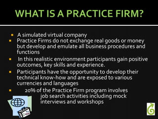 A simulated virtual company
 Practice Firms do not exchange real goods or money
  but develop and emulate all business procedures and
  functions
 In this realistic environment participants gain positive
  outcomes, key skills and experience.
 Participants have the opportunity to develop their
  technical know-how and are exposed to various
  currencies and languages
    20% of the Practice Firm program involves
             job search activities including mock
             interviews and workshops
 