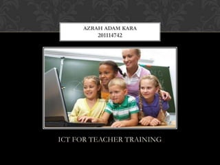 ICT FOR TEACHER TRAINING
AZRAH ADAM KARA
201114742
 