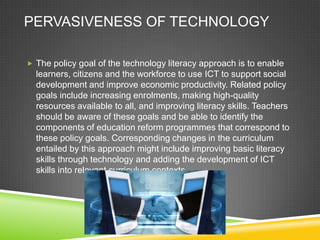 PERVASIVENESS OF TECHNOLOGY
 The policy goal of the technology literacy approach is to enable
learners, citizens and the workforce to use ICT to support social
development and improve economic productivity. Related policy
goals include increasing enrolments, making high-quality
resources available to all, and improving literacy skills. Teachers
should be aware of these goals and be able to identify the
components of education reform programmes that correspond to
these policy goals. Corresponding changes in the curriculum
entailed by this approach might include improving basic literacy
skills through technology and adding the development of ICT
skills into relevant curriculum contexts.
 