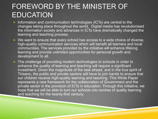 FOREWORD BY THE MINISTER OF
EDUCATION
 Information and communication technologies (ICTs) are central to the
changes taking place throughout the world. Digital media has revolutionised
the information society and advances in ICTs have dramatically changed the
learning and teaching process.
 We want to ensure that every school has access to a wide choice of diverse,
high-quality communication services which will benefit all learners and local
communities. The services provided by the initiative will enhance lifelong
learning and provide unlimited opportunities for personal growth and
development to all.
 The challenge of providing modern technologies to schools in order to
enhance the quality of learning and teaching will require a significant
investment. Given the magnitude of the task ahead, and in the true spirit of
Tirisano, the public and private sectors will have to join hands to ensure that
our children receive high-quality learning and teaching. This White Paper
represents a new framework for the collaboration of Government and the
private sector in the provision of ICTs in education. Through this initiative, we
hope that we will be able to turn our schools into centres of quality learning
and teaching for the twenty-first century.
 
