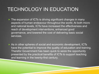 TECHNOLOGY IN EDUCATION
 The expansion of ICTs is driving significant changes in many
aspects of human endeavour throughout the world. At both micro
and national levels, ICTs have increased the effectiveness and
reach of development interventions, enhanced good
governance, and lowered the cost of delivering basic social
services.
 As in other spheres of social and economic development, ICTs
have the potential to improve the quality of education and training.
Therefor Government has been quick to seize the opportunity
presented by the practical benefits of ICTs to support teaching
and learning in the twenty-first century.
 