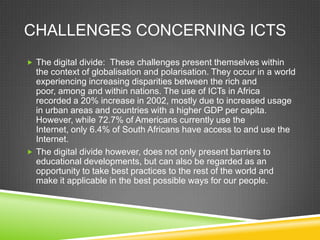 CHALLENGES CONCERNING ICTS
 The digital divide: These challenges present themselves within
the context of globalisation and polarisation. They occur in a world
experiencing increasing disparities between the rich and
poor, among and within nations. The use of ICTs in Africa
recorded a 20% increase in 2002, mostly due to increased usage
in urban areas and countries with a higher GDP per capita.
However, while 72.7% of Americans currently use the
Internet, only 6.4% of South Africans have access to and use the
Internet.
 The digital divide however, does not only present barriers to
educational developments, but can also be regarded as an
opportunity to take best practices to the rest of the world and
make it applicable in the best possible ways for our people.
 