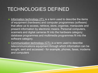 TECHNOLOGIES DEFINED
 Information technology (IT): is a term used to describe the items
of equipment (hardware) and computer programmes (software)
that allow us to access, retrieve, store, organise, manipulate and
present information by electronic means. Personal computers,
scanners and digital cameras fit into the hardware category;
database programmes and multimedia programmes fit into the
software category.
 Communication technology (CT): is a term used to describe
telecommunications equipment through which information can be
sought, sent and accessed - for example, phones, faxes, modems
and computers
 
