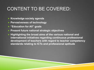 CONTENT TO BE COVERED:
 Knowledge society agenda
 Pervasiveness of technology
 “Education for All” goals
 Present future national strategic objectives
 Highlighting the broad aims of the various national and
international initiatives regarding continuous professional
development of teachers with regard to teacher competency
standards relating to ICTs and professional aptitude
 