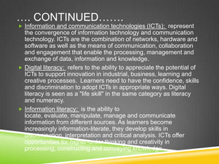 …. CONTINUED…….
 Information and communication technologies (ICTs): represent
the convergence of information technology and communication
technology. ICTs are the combination of networks, hardware and
software as well as the means of communication, collaboration
and engagement that enable the processing, management and
exchange of data, information and knowledge.
 Digital literacy: refers to the ability to appreciate the potential of
ICTs to support innovation in industrial, business, learning and
creative processes. Learners need to have the confidence, skills
and discrimination to adopt ICTs in appropriate ways. Digital
literacy is seen as a "life skill" in the same category as literacy
and numeracy.
 Information literacy: is the ability to
locate, evaluate, manipulate, manage and communicate
information from different sources. As learners become
increasingly information-literate, they develop skills in
discrimination, interpretation and critical analysis. ICTs offer
opportunities for higher-order thinking and creativity in
processing, constructing and conveying knowledge.
 