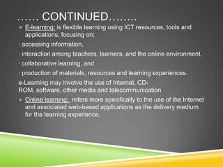 …… CONTINUED……..
 E-learning: is flexible learning using ICT resources, tools and
applications, focusing on;
· accessing information,
· interaction among teachers, learners, and the online environment,
· collaborative learning, and
· production of materials, resources and learning experiences.
e-Learning may involve the use of Internet, CD-
ROM, software, other media and telecommunication
 Online learning: refers more specifically to the use of the Internet
and associated web-based applications as the delivery medium
for the learning experience.
 