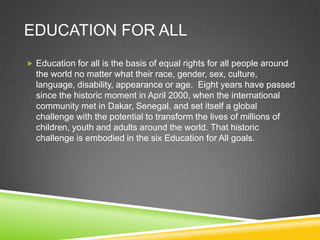 EDUCATION FOR ALL
 Education for all is the basis of equal rights for all people around
the world no matter what their race, gender, sex, culture,
language, disability, appearance or age. Eight years have passed
since the historic moment in April 2000, when the international
community met in Dakar, Senegal, and set itself a global
challenge with the potential to transform the lives of millions of
children, youth and adults around the world. That historic
challenge is embodied in the six Education for All goals.
 