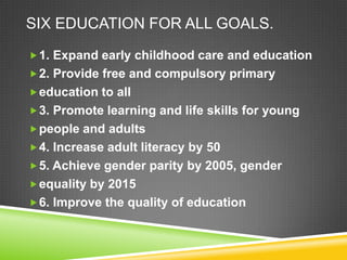 SIX EDUCATION FOR ALL GOALS.
1. Expand early childhood care and education
2. Provide free and compulsory primary
education to all
3. Promote learning and life skills for young
people and adults
4. Increase adult literacy by 50
5. Achieve gender parity by 2005, gender
equality by 2015
6. Improve the quality of education
 