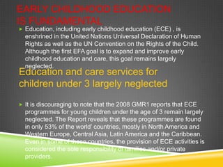 EARLY CHILDHOOD EDUCATION
IS FUNDAMENTAL
 Education, including early childhood education (ECE) , is
enshrined in the United Nations Universal Declaration of Human
Rights as well as the UN Convention on the Rights of the Child.
Although the first EFA goal is to expand and improve early
childhood education and care, this goal remains largely
neglected.
 It is discouraging to note that the 2008 GMR1 reports that ECE
programmes for young children under the age of 3 remain largely
neglected. The Report reveals that these programmes are found
in only 53% of the world’ countries, mostly in North America and
Western Europe, Central Asia, Latin America and the Caribbean.
Even in some of these countries, the provision of ECE activities is
considered the sole responsibility of families and/or private
providers.
Education and care services for
children under 3 largely neglected
 