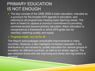 PRIMARY EDUCATION
IS NOT ENOUGH
 The key concept of the GMR 2008 is basic education, intended as
a synonym for the broader EFA agenda in education, and
referring to all programmes meeting basic learning needs. The
term is meant to capture a country’s commitment to providing
universal access beyond primary education. Basic education is
recognized as a framework in which EFA goals can be
reached, matching quality and equity.
 Progress made, but not for all
The Report acknowledges remarkable improvements in many
countries. However, it also highlights increased inequality in the
distribution of, and access to, quality education for various groups in
societies, for different countries, as well as for whole regions. The
gap between those who are improving and those who lag behind is
growing!
 