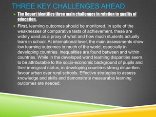 THREE KEY CHALLENGES AHEAD
 The Report identifies three main challenges in relation to quality of
education.
 First, learning outcomes should be monitored. In spite of the
weaknesses of comparative tests of achievement, these are
widely used as a proxy of what and how much students actually
learn in school. At international level, the main assessments show
low learning outcomes in much of the world, especially in
developing countries. Inequalities are found between and within
countries. While in the developed world learning disparities seem
to be attributable to the socio-economic background of pupils and
their immigrant status, in developing countries strong disparities
favour urban over rural schools. Effective strategies to assess
knowledge and skills and demonstrate measurable learning
outcomes are needed.
 
