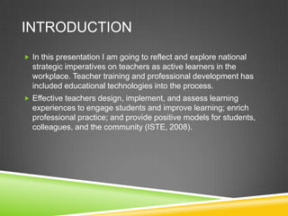 INTRODUCTION
 In this presentation I am going to reflect and explore national
strategic imperatives on teachers as active learners in the
workplace. Teacher training and professional development has
included educational technologies into the process.
 Effective teachers design, implement, and assess learning
experiences to engage students and improve learning; enrich
professional practice; and provide positive models for students,
colleagues, and the community (ISTE, 2008).
 