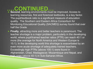 ….CONTINUED… Second, learning environments must be improved. Access to
learning resources, first and foremost textbooks, is a key factor.
The pupil/textbook ratio is a significant measure of education
quality. The Southern and Eastern Africa Consortium for
Monitoring Educational Quality (SACMEQ) survey found that over
half the Grade
 Finally, attracting more and better teachers is paramount. The
teacher shortage is a major problem, particularly in the developing
world, where pupil/trained teacher ratios (PTR) can reach 40:1 or
more (the average for North America and Western Europe is
15:1). In the developing world this shortage is exacerbated by an
even more acute shortage of adequately trained teachers.
Exceedingly high PTRs (above 100:1) were found in
Afghanistan, Chad, Madagascar, Mozambique and Nepal, and
high ones (above 40:1) in Sub-Saharan Africa.
 
