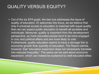 QUALITY VERSUS EQUITY?
 Out of the six EFA goals, the last one addresses the issue of
quality of education. EI welcomes this focus, as we believe that
only if universal access to education is matched with equal quality
then we can expect public education to benefit all societies and
individuals. Moreover, quality is important from the development
perspective, as more educated people tend to be more engaged
in civic and political affairs and are more likely to vote.
Furthermore, quality education seems to have a stronger link to
economic growth than quantity of education. The Report admits,
however, that “education expansion does not necessarily translate
into reduced inequality.” The same can be said about economic
expansion, which can indeed be sustained by well-educated elites
 