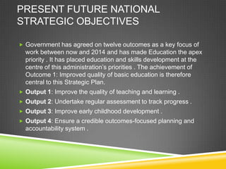 PRESENT FUTURE NATIONAL
STRATEGIC OBJECTIVES
 Government has agreed on twelve outcomes as a key focus of
work between now and 2014 and has made Education the apex
priority . It has placed education and skills development at the
centre of this administration’s priorities . The achievement of
Outcome 1: Improved quality of basic education is therefore
central to this Strategic Plan.
 Output 1: Improve the quality of teaching and learning .
 Output 2: Undertake regular assessment to track progress .
 Output 3: Improve early childhood development .
 Output 4: Ensure a credible outcomes-focused planning and
accountability system .
 