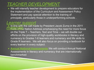 TEACHER DEVELOPMENT
 We will intensify teacher development to prepare educators for
the implementation of the Curriculum and Assessment Policy
Statement and pay special attention to the training of
principals, particularly those in underperforming schools .
 In line with the call made by President Jacob Zuma in the 2011
State of the Nation Address emphasising the need for more focus
on the Triple T – Teachers, Text and Time – we will double our
efforts on the provision of high-quality workbooks in literacy and
numeracy to Grades 1-6 learners and numeracy and life skills to
Grade R learners . We will also focus on providing a textbook for
every learner in every subject.
 Annual National Assessments We will conduct Annual National
Assessments in literacy and numeracy that are internationally
benchmarked
Learner support
materials
 