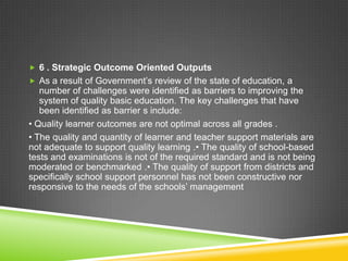  6 . Strategic Outcome Oriented Outputs
 As a result of Government’s review of the state of education, a
number of challenges were identified as barriers to improving the
system of quality basic education. The key challenges that have
been identified as barrier s include:
• Quality learner outcomes are not optimal across all grades .
• The quality and quantity of learner and teacher support materials are
not adequate to support quality learning .• The quality of school-based
tests and examinations is not of the required standard and is not being
moderated or benchmarked .• The quality of support from districts and
specifically school support personnel has not been constructive nor
responsive to the needs of the schools’ management
 