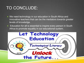 TO CONCLUDE:
 We need technology in our education in South Africa and
innovative teachers that can be the mediators towards greater
levels of knowledge.
 Education for all is essential to inspire every person in South
Africa to promote equality in our educational system.
 