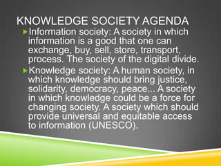 KNOWLEDGE SOCIETY AGENDA
Information society: A society in which
information is a good that one can
exchange, buy, sell, store, transport,
process. The society of the digital divide.
Knowledge society: A human society, in
which knowledge should bring justice,
solidarity, democracy, peace... A society
in which knowledge could be a force for
changing society. A society which should
provide universal and equitable access
to information (UNESCO).
 