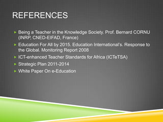 REFERENCES
 Being a Teacher in the Knowledge Society. Prof. Bernard CORNU
(INRP, CNED-EIFAD, France)
 Education For All by 2015. Education International’s. Response to
the Global. Monitoring Report 2008
 ICT-enhanced Teacher Standards for Africa (ICTeTSA)
 Strategic Plan 2011-2014
 White Paper On e-Education
 