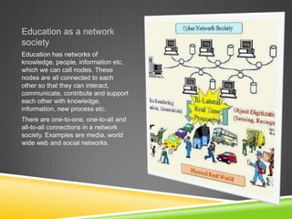Education as a network
society
Education has networks of
knowledge, people, information etc.
which we can call nodes. These
nodes are all connected to each
other so that they can interact,
communicate, contribute and support
each other with knowledge,
information, new process etc.
There are one-to-one, one-to-all and
all-to-all connections in a network
society. Examples are media, world
wide web and social networks.
 
