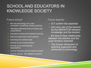 SCHOOL AND EDUCATORS IN
KNOWLEDGE SOCIETY
Future school Future teacher
 Not only technology, but a new
conception of teaching, training, learning
 Managing differently time and space and
using internet
 Interactive content and interactive tutoring
 Robust bureaucratic school systems
 Extending the market model
 Schools as core social centres
 Schools as focused learning
organisations
 Learner networks and the network society
 Teacher exodus - the meltdown scenario
 ICT confirm the essential
 and core role of the teacher:
be the MEDIATOR between
knowledge and the student
…the face-to-face relationship
between the teacher and the
pupil remains essential
 The human dimension of
teaching supported and
enhanced by technology
 
