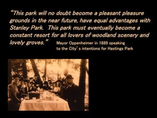 “This park will no doubt become a pleasant pleasure
grounds in the near future, have equal advantages with
Stanley Park. This park must eventually become a
constant resort for all lovers of woodland scenery and
lovely groves.” Mayor Oppenheimer in 1889 speaking
to the City’s intentions for Hastings Park
 