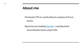 About me
Previously CTO at a small software company (2 Scrum
teams)
Spent last year building Corrello - a dashboard for
Scrum/Kanban teams using Trello
 