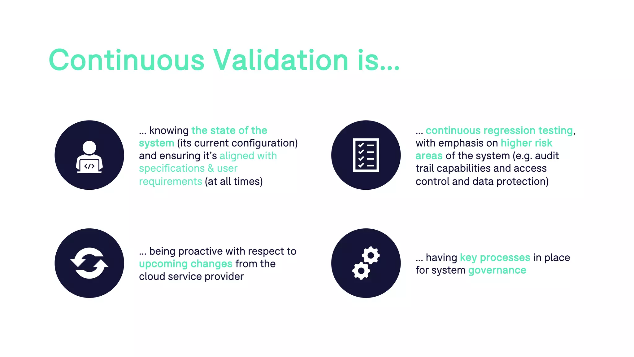 Continuous Validation is…
… knowing the state of the
system (its current configuration)
and ensuring it’s aligned with
specifications & user
requirements (at all times)
… continuous regression testing,
with emphasis on higher risk
areas of the system (e.g. audit
trail capabilities and access
control and data protection)
… being proactive with respect to
upcoming changes from the
cloud service provider
… having key processes in place
for system governance
 