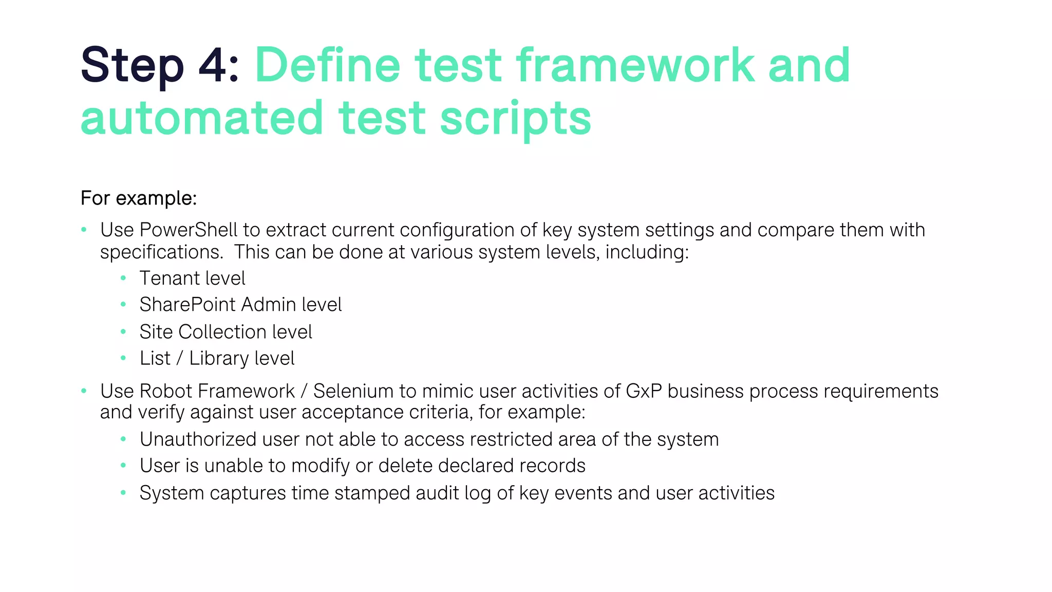 Step 4: Define test framework and
automated test scripts
For example:
• Use PowerShell to extract current configuration of key system settings and compare them with
specifications. This can be done at various system levels, including:
• Tenant level
• SharePoint Admin level
• Site Collection level
• List / Library level
• Use Robot Framework / Selenium to mimic user activities of GxP business process requirements
and verify against user acceptance criteria, for example:
• Unauthorized user not able to access restricted area of the system
• User is unable to modify or delete declared records
• System captures time stamped audit log of key events and user activities
 