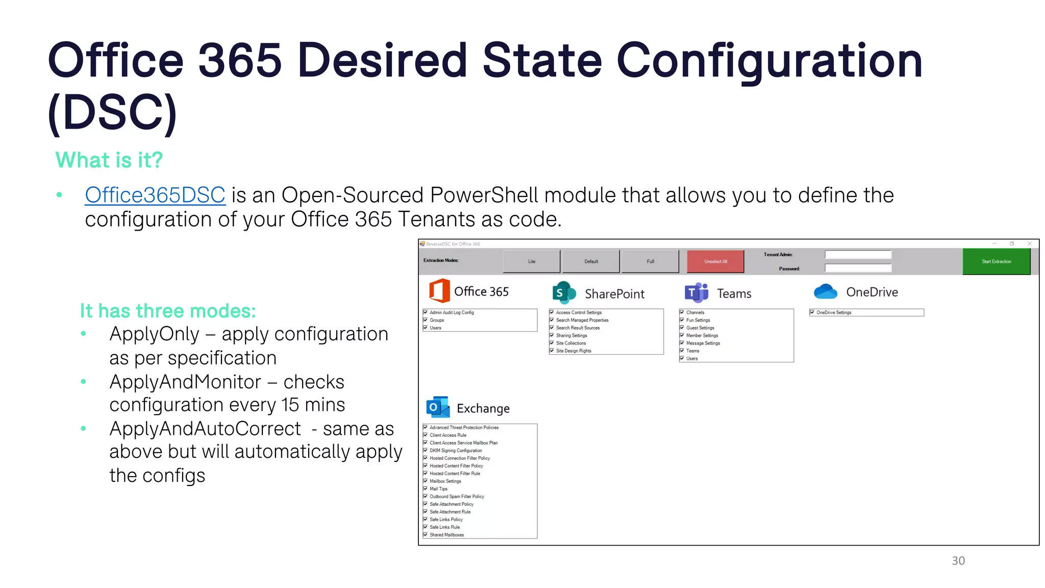 Office 365 Desired State Configuration
(DSC)
What is it?
• Office365DSC is an Open-Sourced PowerShell module that allows you to define the
configuration of your Office 365 Tenants as code.
30
It has three modes:
• ApplyOnly – apply configuration
as per specification
• ApplyAndMonitor – checks
configuration every 15 mins
• ApplyAndAutoCorrect - same as
above but will automatically apply
the configs
 