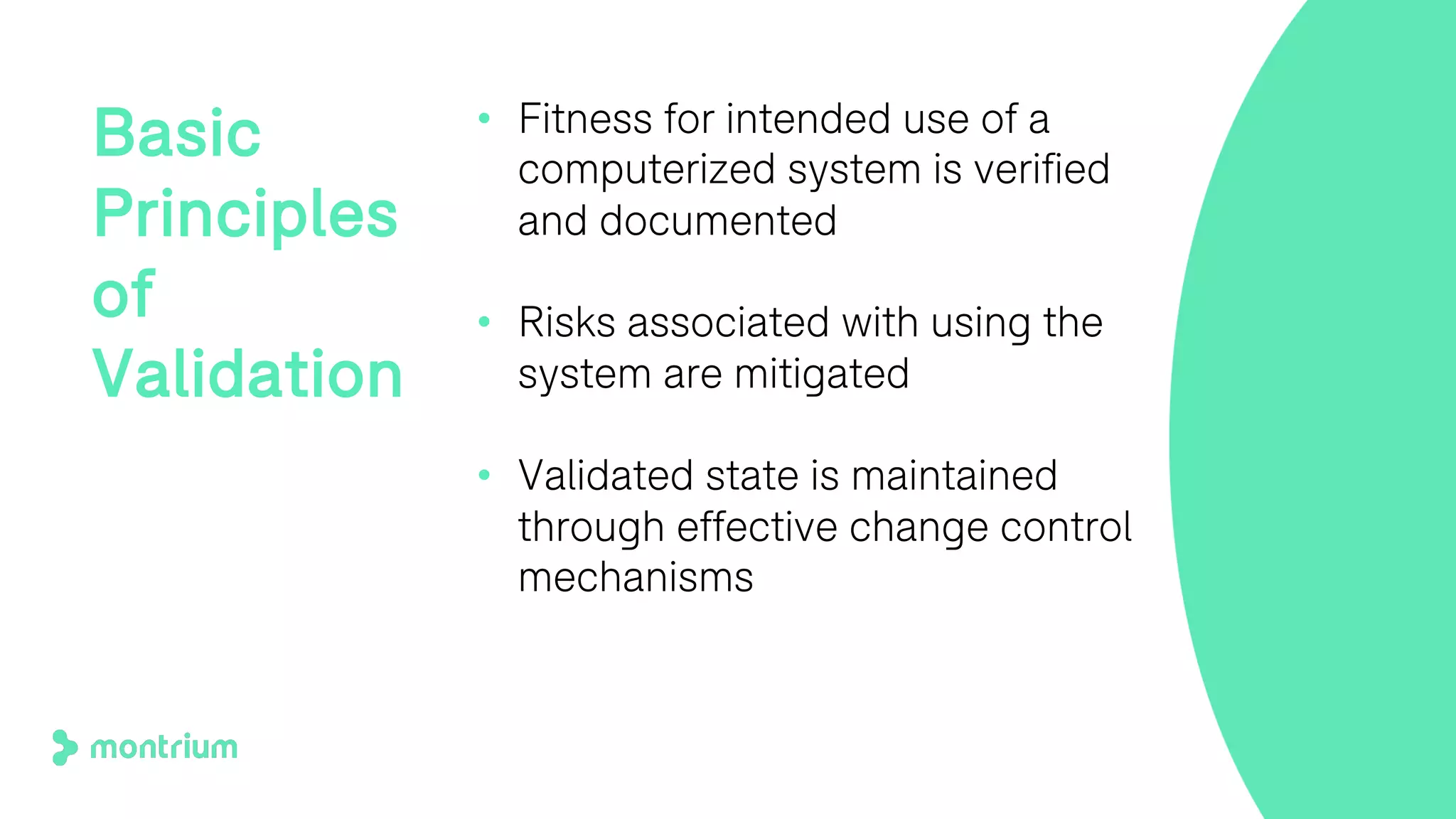 • Fitness for intended use of a
computerized system is verified
and documented
• Risks associated with using the
system are mitigated
• Validated state is maintained
through effective change control
mechanisms
Basic
Principles
of
Validation
 