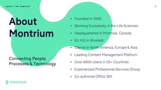 • Founded in 2005
• Working Exclusively in the Life Sciences
• Headquartered in Montreal, Canada
• EU HQ in Brussels
• Clients in North America, Europe & Asia
• Leading Content Management Platform
• Over 9000 Users in 20+ Countries
• Experienced Professional Services Group
• Co-authored Office 365
6
About
Montrium
Connecting People,
Processes & Technology
A B O U T T H E C O M P A N Y
 